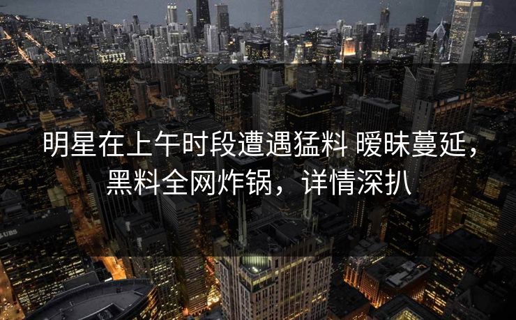 明星在上午时段遭遇猛料 暧昧蔓延，黑料全网炸锅，详情深扒