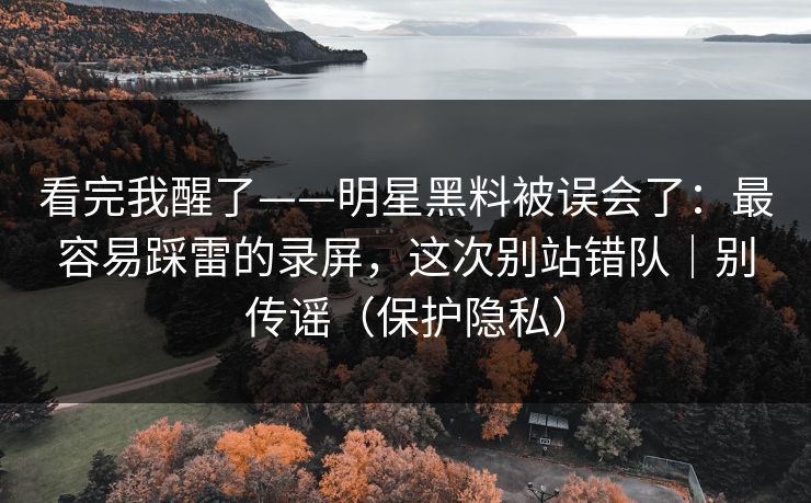 看完我醒了——明星黑料被误会了：最容易踩雷的录屏，这次别站错队｜别传谣（保护隐私）