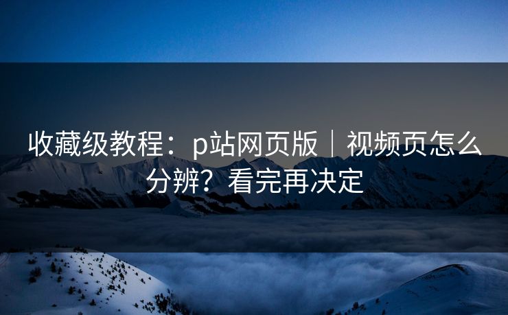 收藏级教程:p站网页版|视频页怎么分辨?看完再决定 收藏级教程:p站网页版|视频页怎么分辨?看完再决定