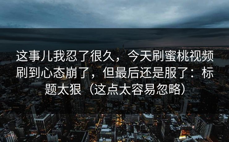 这事儿我忍了很久，今天刷蜜桃视频刷到心态崩了，但最后还是服了：标题太狠（这点太容易忽略）