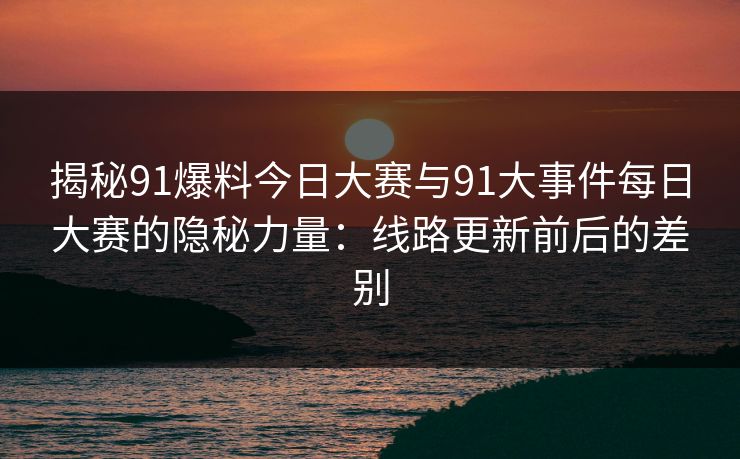 揭秘91爆料今日大赛与91大事件每日大赛的隐秘力量：线路更新前后的差别