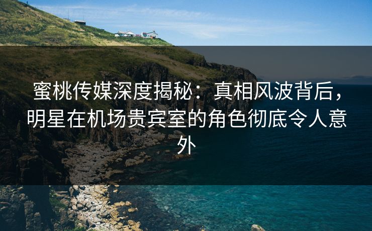 蜜桃传媒深度揭秘：真相风波背后，明星在机场贵宾室的角色彻底令人意外