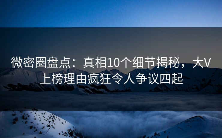 微密圈盘点：真相10个细节揭秘，大V上榜理由疯狂令人争议四起