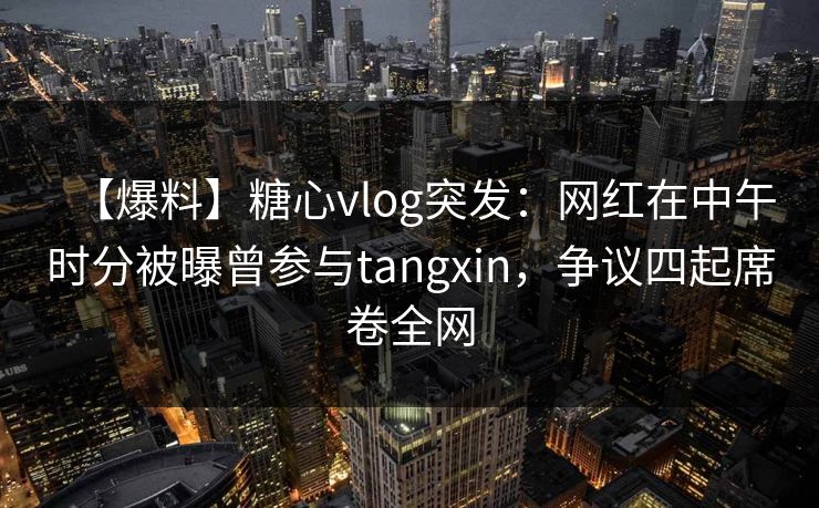 【爆料】糖心vlog突发：网红在中午时分被曝曾参与tangxin，争议四起席卷全网