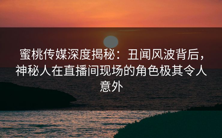 蜜桃传媒深度揭秘：丑闻风波背后，神秘人在直播间现场的角色极其令人意外