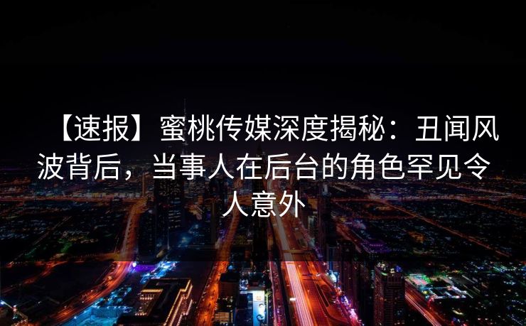 【速报】蜜桃传媒深度揭秘：丑闻风波背后，当事人在后台的角色罕见令人意外
