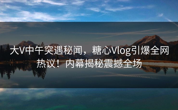 大V中午突遇秘闻，糖心Vlog引爆全网热议！内幕揭秘震撼全场