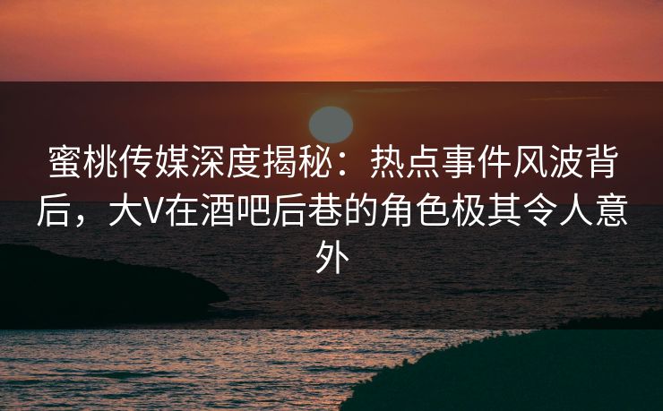蜜桃传媒深度揭秘：热点事件风波背后，大V在酒吧后巷的角色极其令人意外