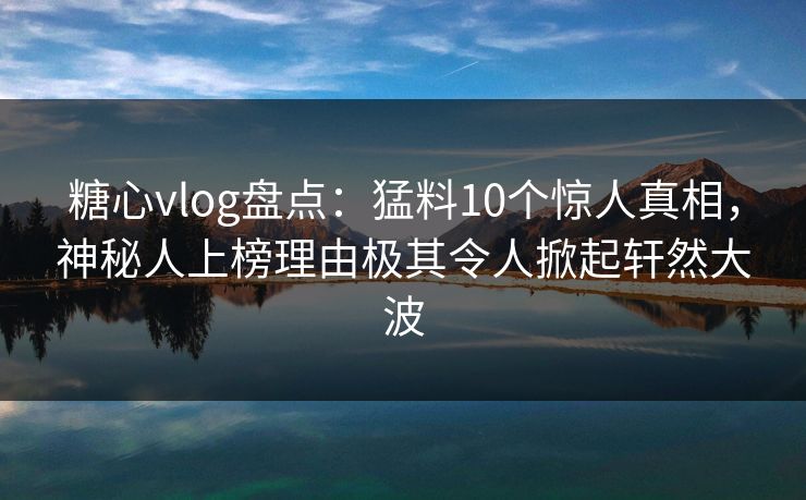 糖心vlog盘点：猛料10个惊人真相，神秘人上榜理由极其令人掀起轩然大波