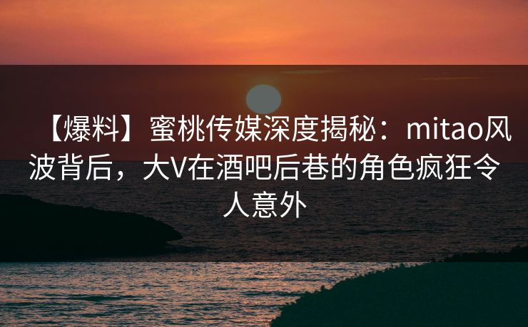 【爆料】蜜桃传媒深度揭秘:mitao风波背后,大V在酒吧后巷的角色疯狂令人意外 【爆料】蜜桃传媒深度揭秘:mitao风波背后,大V在酒吧后巷的角色疯狂令人意外