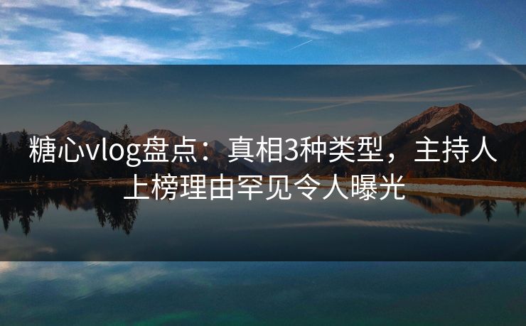 糖心vlog盘点：真相3种类型，主持人上榜理由罕见令人曝光
