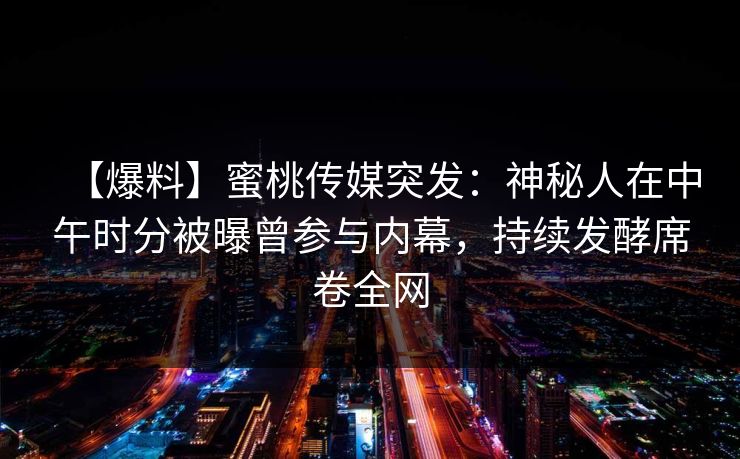 【爆料】蜜桃传媒突发：神秘人在中午时分被曝曾参与内幕，持续发酵席卷全网