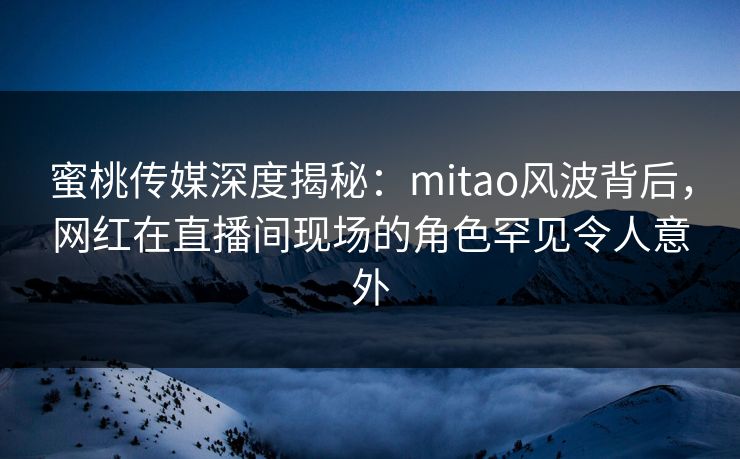 蜜桃传媒深度揭秘：mitao风波背后，网红在直播间现场的角色罕见令人意外