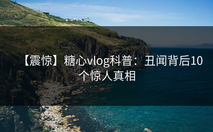 【震惊】糖心vlog科普：丑闻背后10个惊人真相