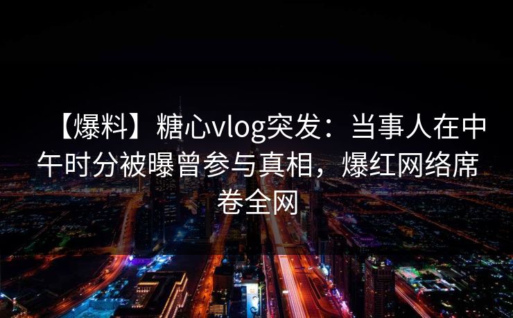 【爆料】糖心vlog突发：当事人在中午时分被曝曾参与真相，爆红网络席卷全网