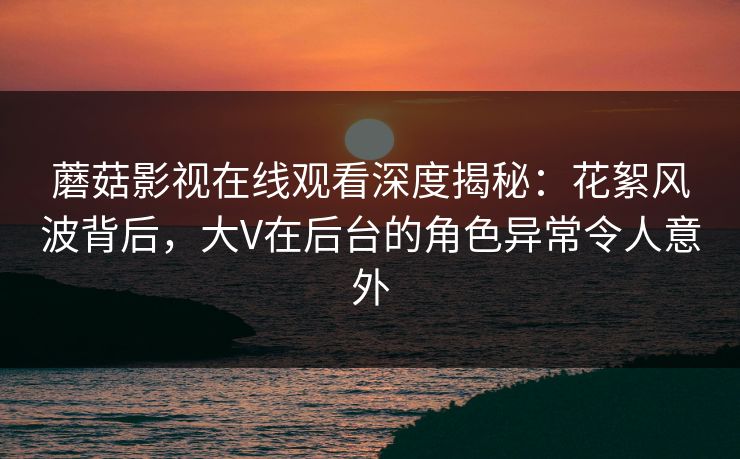 蘑菇影视在线观看深度揭秘：花絮风波背后，大V在后台的角色异常令人意外