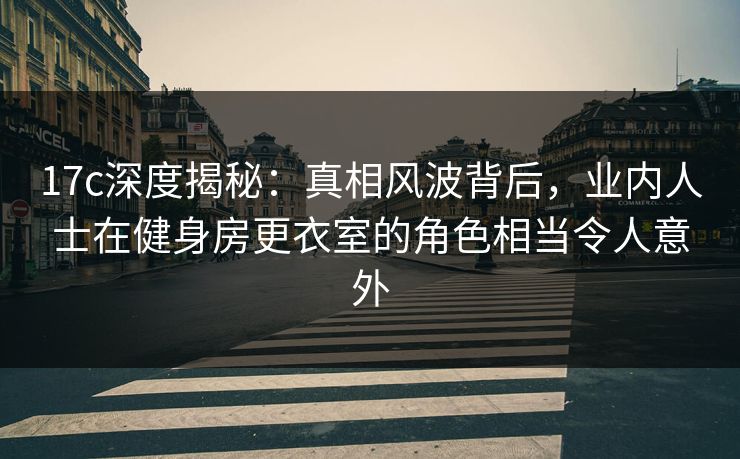 17c深度揭秘：真相风波背后，业内人士在健身房更衣室的角色相当令人意外