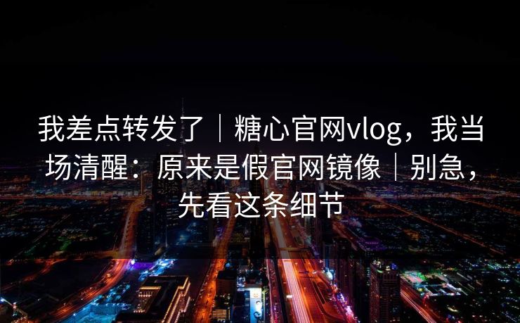 我差点转发了｜糖心官网vlog，我当场清醒：原来是假官网镜像｜别急，先看这条细节