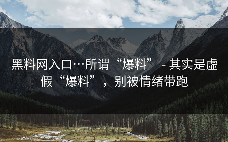 黑料网入口…所谓“爆料” - 其实是虚假“爆料”，别被情绪带跑