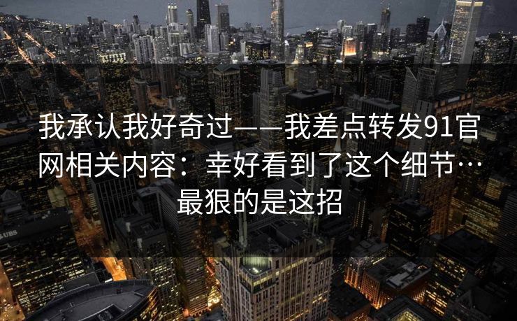 我承认我好奇过——我差点转发91官网相关内容：幸好看到了这个细节…最狠的是这招