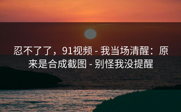 忍不了了，91视频 - 我当场清醒：原来是合成截图 - 别怪我没提醒