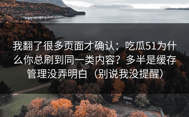 我翻了很多页面才确认:吃瓜51为什么你总刷到同一类内容?多半是缓存管理没弄明白(别说我没提醒) 我翻了很多页面才确认:吃瓜51为什么你总刷到同一类内容?多半是缓存管理没弄明白(别说我没提醒)
