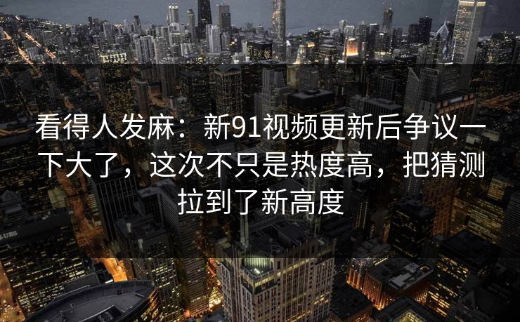 看得人发麻：新91视频更新后争议一下大了，这次不只是热度高，把猜测拉到了新高度